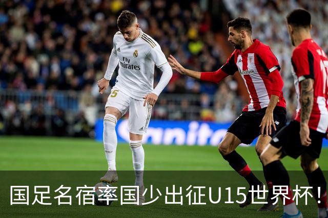 国足名宿率国少出征U15世界杯！将组织集训，仅14人入选最终名单
